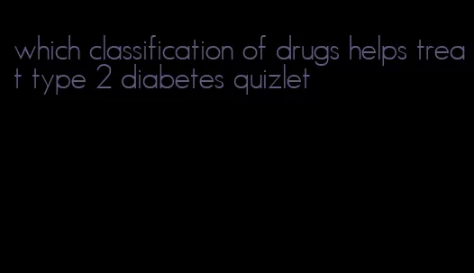 which classification of drugs helps treat type 2 diabetes quizlet