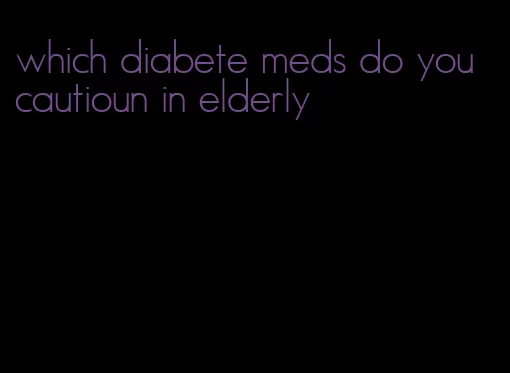which diabete meds do you cautioun in elderly