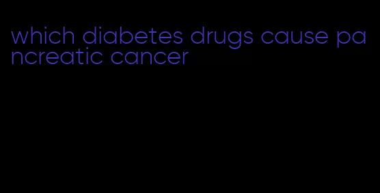 which diabetes drugs cause pancreatic cancer