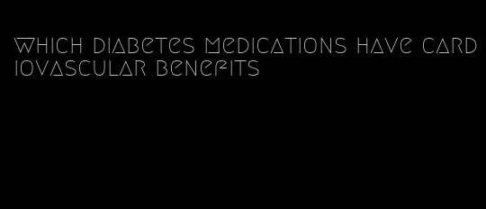 which diabetes medications have cardiovascular benefits