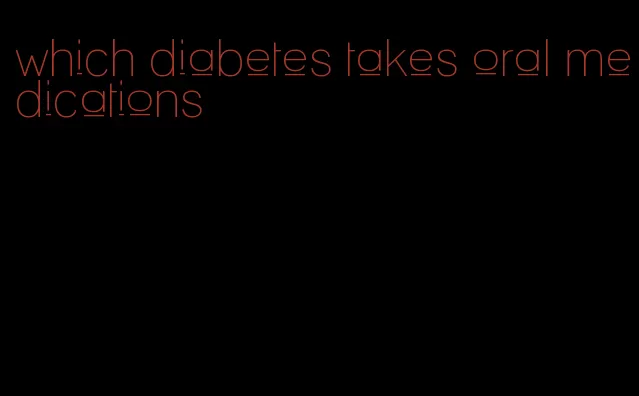 which diabetes takes oral medications