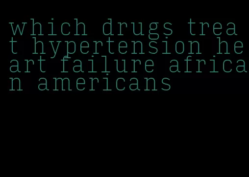 which drugs treat hypertension heart failure african americans