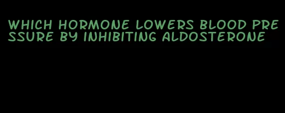 which hormone lowers blood pressure by inhibiting aldosterone