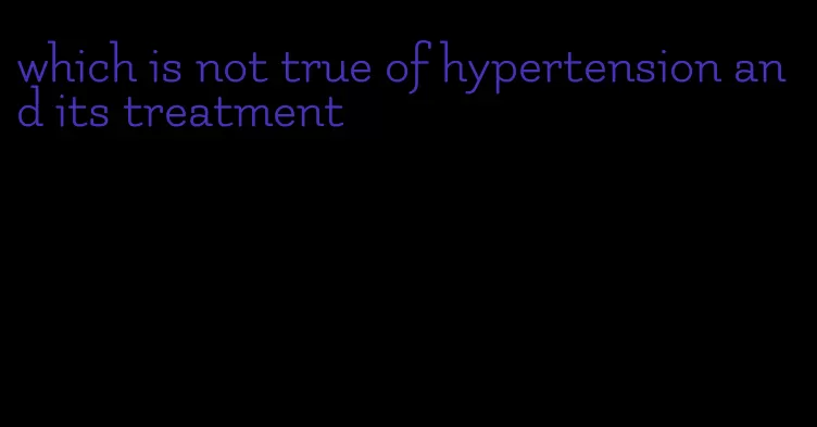 which is not true of hypertension and its treatment