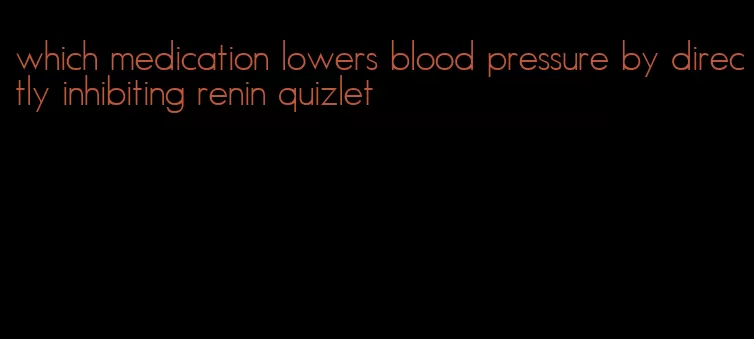 which medication lowers blood pressure by directly inhibiting renin quizlet