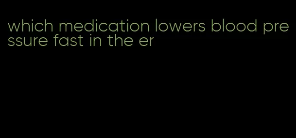 which medication lowers blood pressure fast in the er