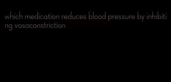 which medication reduces blood pressure by inhibiting vasoconstriction