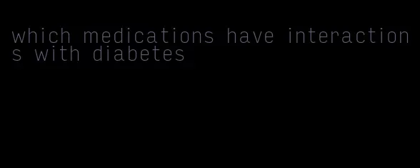 which medications have interactions with diabetes