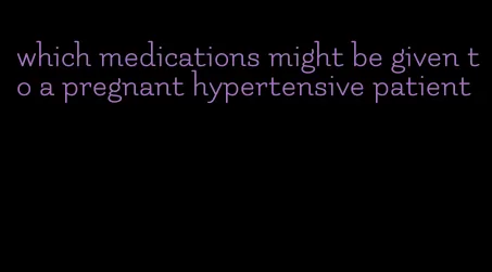 which medications might be given to a pregnant hypertensive patient