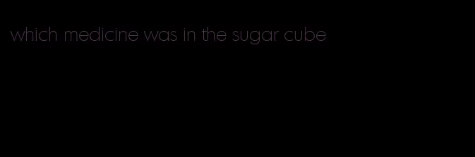 which medicine was in the sugar cube