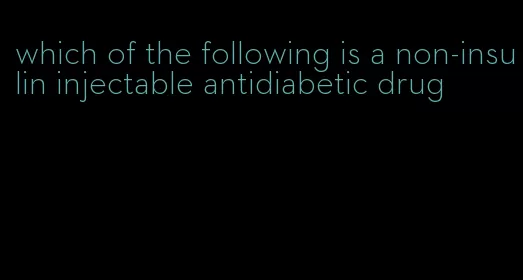 which of the following is a non-insulin injectable antidiabetic drug