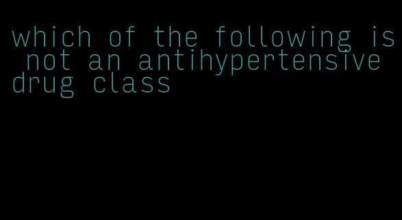 which of the following is not an antihypertensive drug class