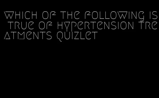which of the following is true of hypertension treatments quizlet