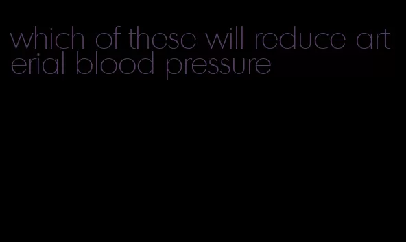 which of these will reduce arterial blood pressure