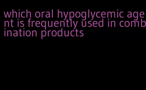 which oral hypoglycemic agent is frequently used in combination products
