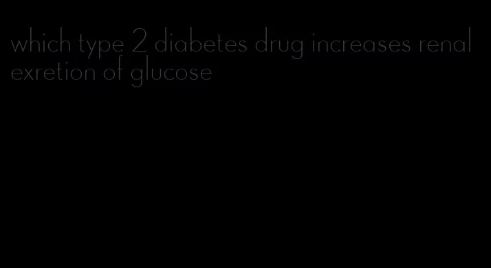 which type 2 diabetes drug increases renal exretion of glucose