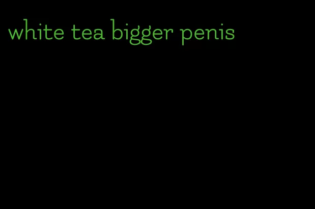 white tea bigger penis