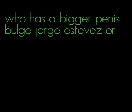 who has a bigger penis bulge jorge estevez or