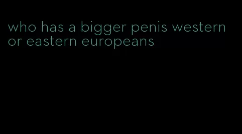 who has a bigger penis western or eastern europeans