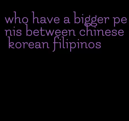 who have a bigger penis between chinese korean filipinos