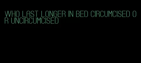 who last longer in bed circumcised or uncircumcised
