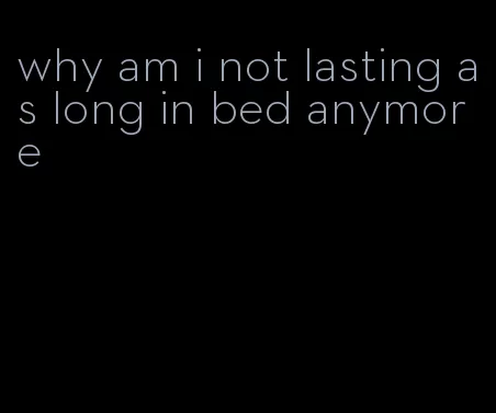 why am i not lasting as long in bed anymore