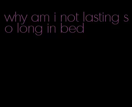 why am i not lasting so long in bed