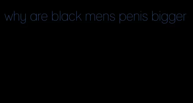 why are black mens penis bigger