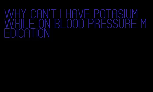 why can't i have potasium while on blood pressure medication