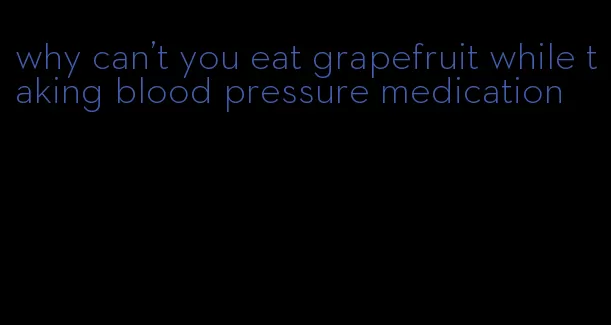 why can't you eat grapefruit while taking blood pressure medication