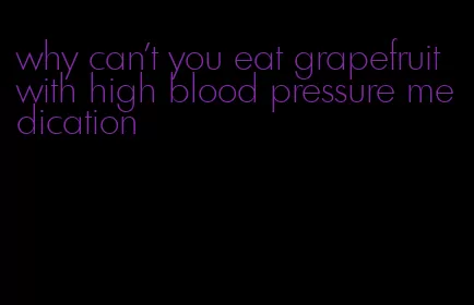 why can't you eat grapefruit with high blood pressure medication