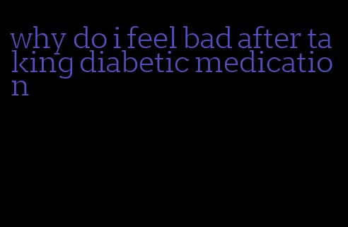 why do i feel bad after taking diabetic medication