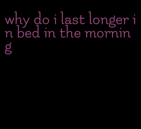 why do i last longer in bed in the morning
