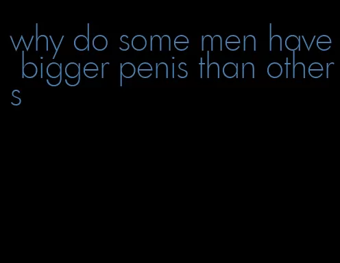 why do some men have bigger penis than others
