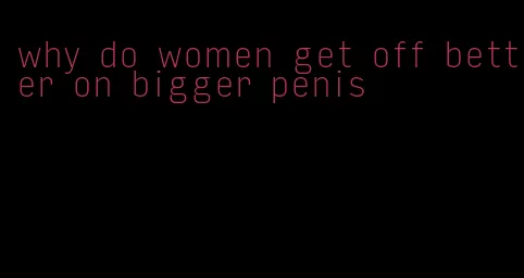 why do women get off better on bigger penis