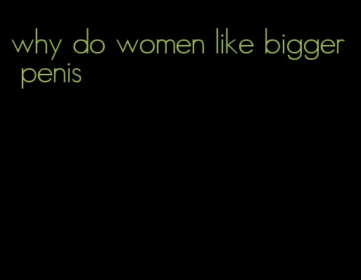 why do women like bigger penis