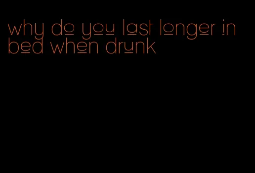 why do you last longer in bed when drunk