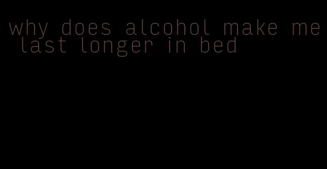 why does alcohol make me last longer in bed