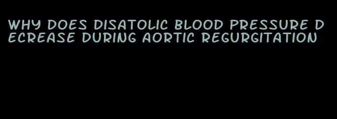 why does disatolic blood pressure decrease during aortic regurgitation