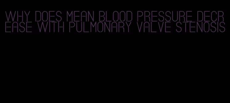 why does mean blood pressure decrease with pulmonary valve stenosis