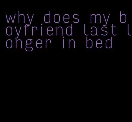 why does my boyfriend last longer in bed
