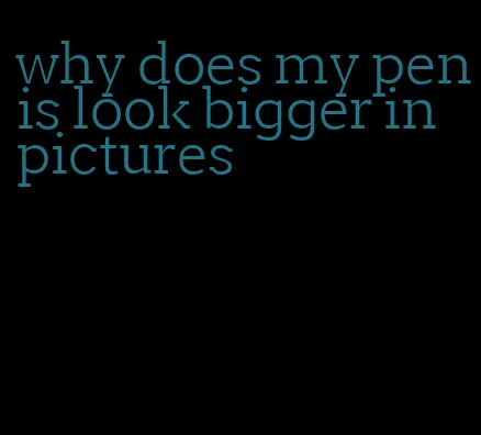 why does my penis look bigger in pictures