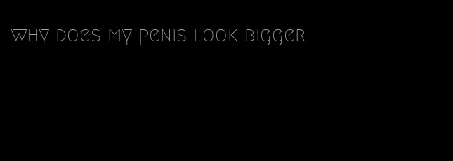 why does my penis look bigger