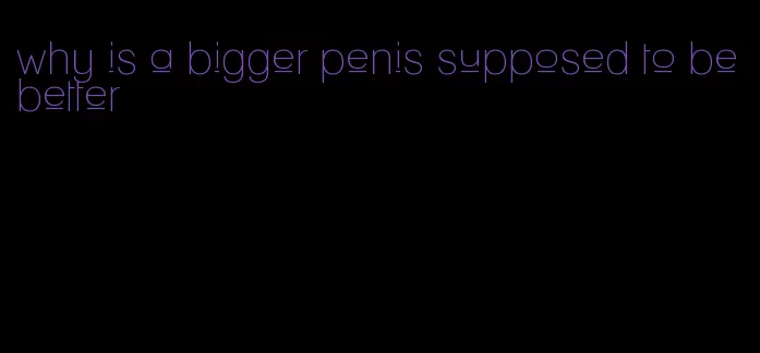 why is a bigger penis supposed to be better