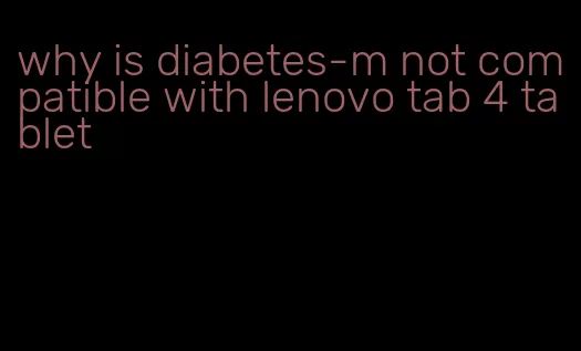 why is diabetes-m not compatible with lenovo tab 4 tablet
