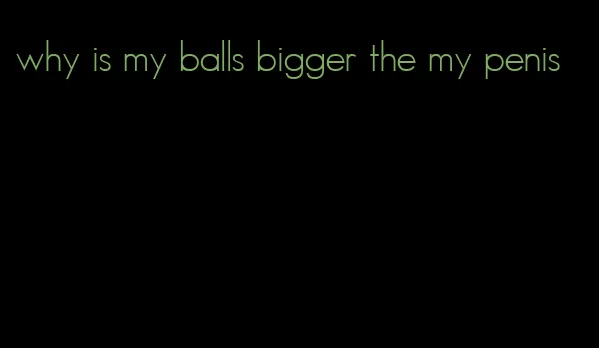 why is my balls bigger the my penis