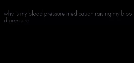 why is my blood pressure medication raising my blood pressure