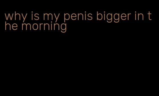 why is my penis bigger in the morning