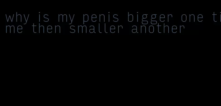 why is my penis bigger one time then smaller another