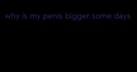 why is my penis bigger some days